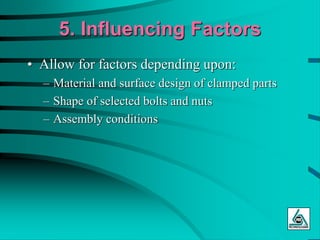 5. Influencing Factors
• Allow for factors depending upon:
– Material and surface design of clamped parts
– Shape of selected bolts and nuts
– Assembly conditions
 