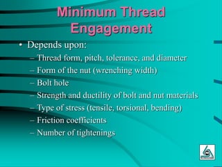 Minimum Thread
Engagement
• Depends upon:
– Thread form, pitch, tolerance, and diameter
– Form of the nut (wrenching width)
– Bolt hole
– Strength and ductility of bolt and nut materials
– Type of stress (tensile, torsional, bending)
– Friction coefficients
– Number of tightenings
 