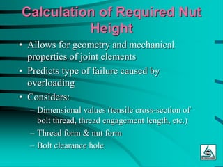 Calculation of Required Nut
Height
• Allows for geometry and mechanical
properties of joint elements
• Predicts type of failure caused by
overloading
• Considers:
– Dimensional values (tensile cross-section of
bolt thread, thread engagement length, etc.)
– Thread form & nut form
– Bolt clearance hole
 