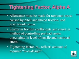 Tightening Factor, Alpha A
• Allowance must be made for torsional stress
caused by pitch and thread friction, and
axial tensile stress
• Scatter in friction coefficients and errors in
method of controlling preload create
uncertainty in level of tensile and torsional
stress
• Tightening factor, aA, reflects amount of
required “over-design”
 