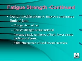 Fatigue Strength -Continued
• Design modifications to improve endurance
limit of joint
– Change form of nut
– Reduce strength of nut material
– Increase elastic resilience of bolt, lower elastic
resilience of parts
– Shift introduction of load toward interface
 