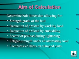 Aim of Calculation
Determine bolt dimension allowing for:
• Strength grade of the bolt
• Reduction of preload by working load
• Reduction of preload by embedding
• Scatter of preload during tightening
• Fatigue strength under an alternating load
• Compressive stress on clamped parts
 