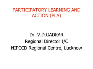 1
PARTICIPATORY LEARNING AND
ACTION (PLA)
Dr. V.D.GADKAR
Regional Director I/C
NIPCCD Regional Centre, Lucknow
 