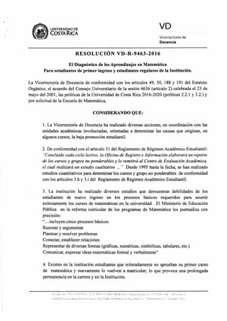 UNIVERSIDAD DE
COSTA R1CA
VD
Vicerrectoría de
Docencia
RESOLUCIÓN VD-R-9463-2016
El Diagnóstico de los Aprendizajes en Matemática
Para estudiantes de primer ingreso y estudiantes regulares de la Institución.
La Vicerrectoría de Docencia de conformidad con los artículos 49, 50, 188 y 191 del Estatuto
Orgánico, el acuerdo del Consejo Universitario de la sesión 4636 (artículo 2) celebrada el 23 de
mayo del 2001, las políticas de la Universidad de Costa Rica 2016-2020 (políticas 2.2.1 y 3.2.) y
por solicitud de la Escuela de Matemática,
CONSIDERANDO QUE:
1. La Vicerrectoría de Docencia ha realizado diversas acciones, en coordinación con las
unidades académicas involucradas, orientadas a determinar las causas que originan, en
algunos cursos, la baja promoción estudiantil.
2. De conformidad con el artículo 31 del Reglamento de Régimen Académico Estudiantil:
"Concluido cada ciclo lectivo, la Oficina de Registro e Información elaborará un reporte
de los cursos y grupos no ponderables y lo remitirá al Centro de Evaluación Académica,
el cual realizará un estudio cualitativo ..." Desde 1995 hasta la fecha, se han realizado
estudios cuantitativos para determinar los cursos y grupo no ponderables de conformidad
con los artículos 3.h y 3.i del Reglamento de Régimen Académico Estudiantil.
3. La institución ha realizado diversos estudios que demuestran debilidades de los
estudiantes de nuevo ingreso en los procesos básicos requeridos para asumir
exitosamente los cursos de matemáticas en la universidad. El Ministerio de Educación
Pública en la reforma curricular de los programas de Matemática los puntualiza con
precisión:
"...incluyen cinco procesos básicos:
Razonar y argumentar
Plantear y resolver problemas
Conectar, establecer relaciones
Representar de diversas formas (gráficas, numéricas, simbólicas, tabulares, etc.)
Comunicar, expresar ideas matemáticas formal y verbalmente"
4. Existen en la institución estudiantes que reiteradamente no aprueban su primer curso
de matemática y nuevamente lo vuelven a matricular; lo que provoca una prolongada
permanencia en la carrera y en la Institución.
, , •,i I : •- s • • I ' s '• •
ir,(131. 1 I I ••••) 1 .1 1, •
 