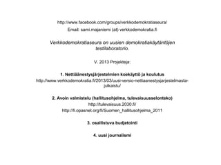 http://www.facebook.com/groups/verkkodemokratiaseura/
                Email: sami.majaniemi (at) verkkodemokratia.fi


       Verkkodemokratiaseura on uusien demokratiakäytäntöjen
                         testilaboratorio.

                              V. 2013 Projekteja:

            1. Nettiäänestysjärjestelmien koekäyttö ja koulutus
http://www.verkkodemokratia.fi/2013/03/uusi-versio-nettiaanestysjarjestelmasta-
                                  julkaistu/

        2. Avoin valmistelu (hallitusohjelma, tulevaisuusselonteko)
                            http://tulevaisuus.2030.fi/
             http://fi.opasnet.org/fi/Suomen_hallitusohjelma_2011

                          3. osallistuva budjetointi

                             4. uusi journalismi
 