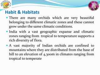 Habit & Habitats
 There are many orchids which are very beautiful
belonging to different climatic zones and these cannot
grow under the same climatic conditions.
 India with a vast geographic expanse and climatic
zones ranging from tropical to temperature supports a
rich diversity of flora.
 A vast majority of Indian orchids are confined to
mountains where they are distributed from the base of
hill to an elevation of 4,300m in climates ranging from
tropical to temperate
 