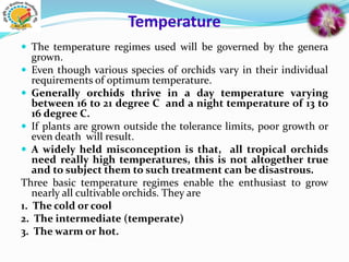 Temperature
 The temperature regimes used will be governed by the genera
grown.
 Even though various species of orchids vary in their individual
requirements of optimum temperature.
 Generally orchids thrive in a day temperature varying
between 16 to 21 degree C and a night temperature of 13 to
16 degree C.
 If plants are grown outside the tolerance limits, poor growth or
even death will result.
 A widely held misconception is that, all tropical orchids
need really high temperatures, this is not altogether true
and to subject them to such treatment can be disastrous.
Three basic temperature regimes enable the enthusiast to grow
nearly all cultivable orchids. They are
1. The cold or cool
2. The intermediate (temperate)
3. The warm or hot.
 