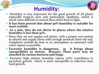 Humidity:
 Humidity is very important for the good growth of all plants
especially tropical ones and particularly epiphytes, which is
much more difficult to control than either heat or light.
 It has been proved that about 50% humidity is suitable for
most orchids.
 As a rule, they do not thrive in places where the relative
humidity is less than 50%.
 Since they are not regular soil plants, with a proper root system
to absorb and supply them with enough moisture from the soil,
Eepiphytic orchids do best in an atmosphere as saturated with
water vapour as possible.
 Excessive humidity is dangerous, as it brings about
susceptibility to certain diseases. Plant parts may be
attacked by various bacteria and fungi.
 Excessive high relative humidity (above 70%) contributes to
succulent growth which is more susceptible to infection than
hard growth.
 