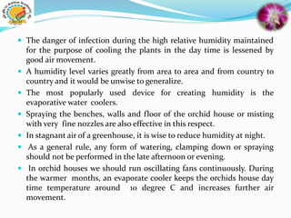  The danger of infection during the high relative humidity maintained
for the purpose of cooling the plants in the day time is lessened by
good air movement.
 A humidity level varies greatly from area to area and from country to
country and it would be unwise to generalize.
 The most popularly used device for creating humidity is the
evaporative water coolers.
 Spraying the benches, walls and floor of the orchid house or misting
with very fine nozzles are also effective in this respect.
 In stagnant air of a greenhouse, it is wise to reduce humidity at night.
 As a general rule, any form of watering, clamping down or spraying
should not be performed in the late afternoon or evening.
 In orchid houses we should run oscillating fans continuously. During
the warmer months, an evaporate cooler keeps the orchids house day
time temperature around 10 degree C and increases further air
movement.
 