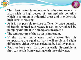  The best water is undoubtedly rainwater except in
areas with a high degree of atmospheric pollution
which is common in industrial areas and in older style
high density housing.
 As it is not possible to store sufficiently large quantity
of freshly aerated rain water, it can be revitalized by
pumping air into it win an aquarium aerator.
 The temperature of the water is important.
 If the water temperature and surrounding air
temperature are equal no harm will result and slight
differences either way can tolerated by healthy plants.
 Fatal, or long term damage not easily discernible at
first, can result from watering with too cold water.
 