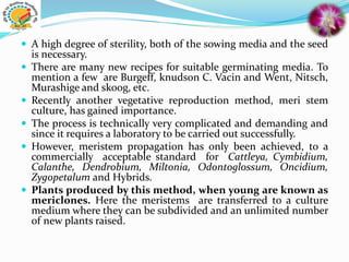  A high degree of sterility, both of the sowing media and the seed
is necessary.
 There are many new recipes for suitable germinating media. To
mention a few are Burgeff, knudson C. Vacin and Went, Nitsch,
Murashige and skoog, etc.
 Recently another vegetative reproduction method, meri stem
culture, has gained importance.
 The process is technically very complicated and demanding and
since it requires a laboratory to be carried out successfully.
 However, meristem propagation has only been achieved, to a
commercially acceptable standard for Cattleya, Cymbidium,
Calanthe, Dendrobium, Miltonia, Odontoglossum, Oncidium,
Zygopetalum and Hybrids.
 Plants produced by this method, when young are known as
mericlones. Here the meristems are transferred to a culture
medium where they can be subdivided and an unlimited number
of new plants raised.
 