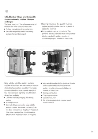 16
ABB
Note: with the set of ten auxiliary contacts
supplied as standard and the maximum number
of electrical applications possible, three break
contacts (signaling circuit-breaker open) and
four make contacts (signaling circuit-breaker
closed) are available.
Lever for manually charging the closing
springs
Isolating contacts
Cord with 64 pin connector (plug only) for
auxiliary circuits, with striker pin which does
not allow connection of the plug in the socket
if the rated current of the circuit breaker is
different from the rated current of the panel
Racking-in/out lever (the quantity must be
defined according to the number of pieces of
apparatus ordered)
Locking electromagnet in the truck. This
prevents the circuit-breaker from being racked
into the panel with auxiliary circuits not
connected (plug not inserted in the socket).
The basic versions of the withdrawable circuit
breakers are three-pole and fitted with:
EL type manual operating mechanism
Mechanical signaling device for closing
springs charged/discharged
5.4.2. Standard fittings for withdrawable
circuit-breakers for UniGear ZS1 type
switchgear
Mechanical signaling device for circuit-breaker
open/closed racked into the panel with
auxiliary circuits not connected (plug not
inserted in the socket).
Closing pushbutton
Opening pushbutton
Operation counter
Set of ten auxiliary circuit-breaker open/
closed contacts
PHOTO
 
