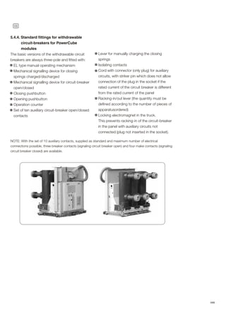 18
ABB
5.4.4. Standard fittings for withdrawable
circuit-breakers for PowerCube
modules
The basic versions of the withdrawable circuit
breakers are always three-pole and fitted with:
EL type manual operating mechanism
Mechanical signalling device for closing
springs charged/discharged
Mechanical signalling device for circuit-breaker
open/closed
Closing pushbutton
Opening pushbutton
Operation counter
Set of ten auxiliary circuit-breaker open/closed
contacts
PHOTOS
Lever for manually charging the closing
springs
Isolating contacts
Cord with connector (only plug) for auxiliary
circuits, with striker pin which does not allow
connection of the plug in the socket if the
rated current of the circuit breaker is different
from the rated current of the panel
Racking-in/out lever (the quantity must be
defined according to the number of pieces of
apparatusordered)
Locking electromagnet in the truck.
This prevents racking-in of the circuit-breaker
in the panel with auxiliary circuits not
connected (plug not inserted in the socket).
NOTE: With the set of 10 auxiliary contacts, supplied as standard and maximum number of electrical
connections possible, three breaker contacts (signaling circuit breaker open) and four make contacts (signaling
circuit breaker closed) are available.
 