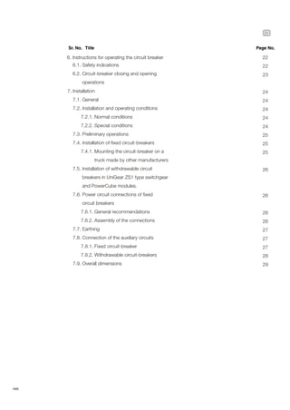 21
ABB
6.1. Safety indications
6.2. Circuit-breaker closing and opening
operations
6. Instructions for operating the circuit breaker
Sr. No. Title Page No.
7. Installation
7.1. General
7.2. Installation and operating conditions
7.2.1. Normal conditions
7.2.2. Special conditions
7.3. Preliminary operations
7.4. Installation of fixed circuit-breakers
7.4.1. Mounting the circuit-breaker on a
truck made by other manufacturers
7.5. Installation of withdrawable circuit
breakers in UniGear ZS1 type switchgear
and PowerCube modules.
7.6. Power circuit connections of fixed
circuit breakers
7.6.1. General recommendations
7.6.2. Assembly of the connections
7.7. Earthing
7.8. Connection of the auxiliary circuits
7.8.1. Fixed circuit-breaker
7.8.2. Withdrawable circuit-breakers
7.9. Overall dimensions
22
22
23
24
24
24
24
24
25
25
25
26
26
26
26
27
27
27
28
29
 
