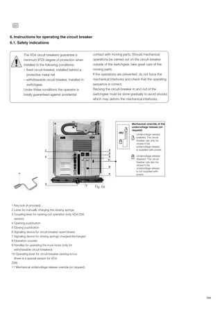 22
ABB
6.1. Safety indications
6. Instructions for operating the circuit breaker
The VD4 circuit breakers guarantee a
minimum IP2X degree of protection when
installed in the following conditions:
– fixed circuit-breaker, installed behind a
protective metal net
– withdrawable circuit-breaker, installed in
switchgear.
Under these conditions the operator is
totally guaranteed against accidental
!
contact with moving parts. Should mechanical
operations be carried out on the circuit-breaker
outside of the switchgear, take great care of the
moving parts.
If the operations are prevented, do not force the
mechanical interlocks and check that the operating
sequence is correct.
Racking the circuit-breaker in and out of the
switchgear must be done gradually to avoid shocks
which may deform the mechanical interlocks.
-MU
Mechanical override of the
undervoltage release (on
request)
Undervoltage release
enabled. The circuit
breaker can only be
closed if the
undervoltage release
is supplied with power.
Undervoltage release
disabled. The circuit
breaker can also be
closed if the
undervoltage release
is not supplied with
power.
1 Key lock (if provided)
2 Lever for manually charging the closing springs
3 Coupling lever for racking-out operation (only VD4/ZS8
version)
4 Opening pushbutton
5 Closing pushbutton
6 Signaling device for circuit-breaker open/closed
7 Signaling device for closing springs charged/discharged
8 Operation counter.
9 Handles for operating the truck locks (only for
withdrawable circuit-breakers)
10 Operating lever for circuit-breaker racking-in/out
(there is a special version for VD4/
ZS8)
11 Mechanical undervoltage release override (on request).
Fig. 6a
 