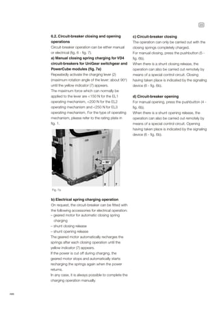 23
ABB
6.2. Circuit-breaker closing and opening
operations
Circuit-breaker operation can be either manual
or electrical (fig. 6 - fig. 7).
a) Manual closing spring charging for VD4
circuit-breakers for UniGear switchgear and
PowerCube modules (fig. 7a)
Repeatedly activate the charging lever (2)
(maximum rotation angle of the lever: about 90°)
until the yellow indicator (7) appears.
The maximum force which can normally be
applied to the lever are <150 N for the EL1
operating mechanism, <200 N for the EL2
operating mechanism and <250 N for EL3
operating mechanism. For the type of operating
mechanism, please refer to the rating plate in
fig. 1.
b) Electrical spring charging operation
On request, the circuit-breaker can be fitted with
the following accessories for electrical operation:
– geared motor for automatic closing spring
charging
– shunt closing release
– shunt opening release
The geared motor automatically recharges the
springs after each closing operation until the
yellow indicator (7) appears.
If the power is cut off during charging, the
geared motor stops and automatically starts
recharging the springs again when the power
returns.
In any case, it is always possible to complete the
charging operation manually.
c) Circuit-breaker closing
The operation can only be carried out with the
closing springs completely charged.
For manual closing, press the pushbutton (5 -
fig. 6b).
When there is a shunt closing release, the
operation can also be carried out remotely by
means of a special control circuit. Closing
having taken place is indicated by the signaling
device (6 - fig. 6b).
d) Circuit-breaker opening
For manual opening, press the pushbutton (4 -
fig. 6b).
When there is a shunt opening release, the
operation can also be carried out remotely by
means of a special control circuit. Opening
having taken place is indicated by the signaling
device (6 - fig. 6b).
Fig. 7a
 