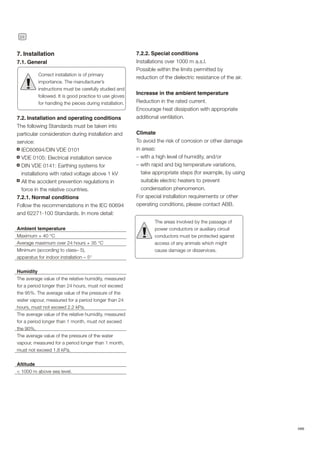 24
ABB
7.2.2. Special conditions
Installations over 1000 m a.s.l.
Possible within the limits permitted by
reduction of the dielectric resistance of the air.
Increase in the ambient temperature
Reduction in the rated current.
Encourage heat dissipation with appropriate
additional ventilation.
Climate
To avoid the risk of corrosion or other damage
in areas:
– with a high level of humidity, and/or
– with rapid and big temperature variations,
take appropriate steps (for example, by using
suitable electric heaters to prevent
condensation phenomenon.
For special installation requirements or other
operating conditions, please contact ABB.
The areas involved by the passage of
power conductors or auxiliary circuit
conductors must be protected against
access of any animals which might
cause damage or disservices.
!
7. Installation
7.1. General
7.2. Installation and operating conditions
The following Standards must be taken into
particular consideration during installation and
service:
IEC60694/DIN VDE 0101
VDE 0105: Electrical installation service
DIN VDE 0141: Earthing systems for
installations with rated voltage above 1 kV
All the accident prevention regulations in
force in the relative countries.
7.2.1. Normal conditions
Follow the recommendations in the IEC 60694
and 62271-100 Standards. In more detail:
Ambient temperature
Maximum + 40 °C
Average maximum over 24 hours + 35 °C
Minimum (according to class– 5),
apparatus for indoor installation – 5°
Humidity
The average value of the relative humidity, measured
for a period longer than 24 hours, must not exceed
the 95%. The average value of the pressure of the
water vapour, measured for a period longer than 24
hours, must not exceed 2.2 kPa.
The average value of the relative humidity, measured
for a period longer than 1 month, must not exceed
the 90%.
The average value of the pressure of the water
vapour, measured for a period longer than 1 month,
must not exceed 1.8 kPa.
Altitude
< 1000 m above sea level.
Correct installation is of primary
importance. The manufacturer’s
instructions must be carefully studied and
followed. It is good practice to use gloves
for handling the pieces during installation.
!
 
