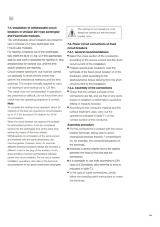 26
ABB
7.5. Installation of withdrawable circuit
breakers in UniGear ZS1 type switchgear
and PowerCube modules.
The withdrawable circuit-breakers are preset for
use in UniGear ZS1 type switchgear and
PowerCube modules.
For racking-in/racking-out of the switchgear,
fully insert the lever (1) (fig. 9) in the appropriate
seat (2) and work it clockwise for racking-in, and
anticlockwise for racking-out, until the limit
switch positions are reached.
Circuit breaker racking-in/-out must be carried
out gradually to avoid shocks which may
deform the mechanical interlocks and the limit
switches. The torque normally required to carry
out racking-in and racking-out is <25 Nm.
This value must not be exceeded. If operations
are prevented or difficult, do not force them and
check that the operating sequence is correct.
Note
To complete the racking-in/out operation, about 20
rotations of the lever are required for circuit breakers
up to 17.5 kV, and about 30 rotations for 24 kV
circuit breakers.
When the circuit-breaker has reached the isolated
for test/isolated position, it can be considered
racked into the switchgear and, at the same time,
earthed by means of the truck wheels.
Withdrawable circuit-breakers of the same version,
and therefore with the same dimensions, are
interchangeable. However, when, for example,
different electrical accessory fittings are provided, a
different code for the plug of the auxiliary circuits
does not allow incorrect combinations between
panels and circuit-breakers. For the circuit-breaker
installation operations, also refer to the technical
documentation of the above-mentioned switchgear.
The racking-in/-out operations must
always be carried out with the circuit
breaker open.
!
7.6. Power circuit connections of fixed
circuit breakers
7.6.1. General recommendations
Select the cross-section of the conductors
according to the service current and the short
circuit current of the installation.
Prepare special pole insulators, near the
terminals of the fixed circuit-breaker or of the
enclosure, sized according to the
electrodynamic forces deriving from the short-
circuit current of the installation.
7.6.2. Assembly of the connections
Check that the contact surfaces of the
connections are flat, and are free of any burrs,
traces of oxidation or deformation caused by
drilling or impacts received.
According to the conductor material and the
surface treatment used, carry out the
operations indicated in table T1 on the
contact surface of the conductor.
Assembly procedure
Put the connections in contact with the circuit
breaker terminals, taking care to avoid
mechanical stresses (traction / compression)
on, for example, the conducting busbars on
the terminals.
Interpose a spring washer and a flat washer
between the head of the bolt and the
connection.
It is advisable to use bolts according to DIN
class 8.8 Standards, also referring to what is
indicated in table T2.
In the case of cable connections, strictly
follow the manufacturer’s instructions to make
the terminals.
 