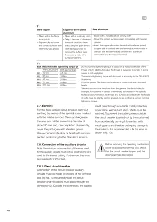 27
ABB
Bare copper
– Clean with a fine file or
emery cloth.
– Tighten fully and cover
the contact surfaces with
5RX Moly type grease.
T1
Copper or silver-plated
aluminium
– Clean with a rough dry cloth.
– Only in the case of obstinate
traces of oxidation, clean
with a very fine grain emery
cloth taking care not to
remove the surface layer.
– If necessary, restore the
surface treatment.
Bare aluminium
– Clean with a metal brush or emery cloth.
– Cover the contact surfaces again immediately with neutral
grease.
– Insert the copper-aluminium bimetal with surfaces shined
(copper side in contact with the terminal; aluminium side in
contact with the connection) between the aluminium
connection and the copper terminal.
T2
Bolt
M6
M8
M10
M12
M16
Recommended tightening torque (1)
With lubricant (2)
4,5 Nm
10 Nm
20 Nm
40 Nm
80 Nm
Without lubricant
10 Nm
30 Nm
40 Nm
70 Nm
200 Nm
(1) The nominal tightening torque is based on a friction coefficient of the
thread of 0.14 (distributed value the thread is subjected to which, in some
cases, is not negligible).
The nominal tightening torque with lubricant is according to the DIN 43673
Standards.
(2) Oil or grease. The thread and surfaces in contact with the lubricated
heads.
Take into account the deviations from the general Standards table (for
example, for systems in contact or terminals) as foreseen in the specific
technical documentation.The thread and surfaces in contact with the heads
of bolts must be slightly oiled or greased, so as to obtain a correct nominal
tightening torque.
7.7. Earthing
For the fixed version circuit-breaker, carry out
earthing by means of the special screw marked
with the relative symbol. Clean and degrease
the area around the screw to a diameter of
about 30 mm and, on completion of assembly,
cover the joint again with Vaseline grease.
Use a conductor (busbar or braid) with a cross-
section conforming to the Standards in force.
7.8. Connection of the auxiliary circuits
Note: the minimum cross-section of the wires used
for the auxiliary circuits must not be less than the one
used for the internal cabling. Furthermore, they must
be insulated for 2 kV of test.
7.8.1. Fixed circuit-breaker
Connection of the circuit-breaker auxiliary
circuits must be made by means of the terminal
box (1) (fig. 10) mounted inside the circuit
breaker and the cables must pass through the
connector (2). Outside the connector, the cables
Before removing the operating mechanism
cover to access the terminal box, check
that the circuit breaker is open and the
closing springs discharged.
!
must pass through a suitable metal protective
cover (pipe, wiring duct, etc.), which must be
earthed. To prevent the cabling wires outside
the circuit breaker (carried out by the customer)
from accidentally coming into contact with
moving parts and therefore undergoing damage to
the insulation, it is recommended to fix the wires as
shown in fig. 10a.
 
