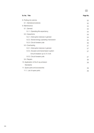 31
ABB
8. Putting into service
8.1. General procedures
9. Maintenance
9.1. General
9.1.1. Operating life expectancy
9.2. Inspections
9.2.1. Interruption devices in general
9.2.2. Stored energy operating mechanism
9.2.3. Circuit-breaker pole
9.3. Overhauling
9.3.1. Interruption devices in general
9.3.2. Actuator and transmission system
Circuit-breakers up to 31.5 kA
9.3.3. Circuit-breaker pole
9.4. Repairs
10. Application of the X-ray emission
Standards
11. Spare parts and accessories
11.1. List of spare parts
Sr. No. Title Page No.
32
32
34
34
34
34
34
35
36
37
37
37
37
38
39
39
39
 