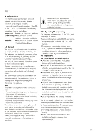34
ABB
9. Maintenance
The maintenance operations are aimed at
keeping the apparatus in good working
condition for as long as possible.
In accordance with what is specified in the IEC
61208 / DIN 31 051 Standards, the following
operations must be carried out.
Inspection: Finding out the actual conditions
Overhauling: Measures to be taken to
maintain the specific conditions
Repairs: Measures to be taken to restore
the specific conditions.
9.1. General
The vacuum circuit-breakers are characterised
by simple, sturdy construction and a long life.
The operating mechanism is maintenance-free
for its whole operating life, and only requires
functional inspections (see par. 9.2.2.).
The vacuum interrupters are maintenance-free
for their whole operating life.
Vacuum interruption does not produce any
harmful effects even when there are frequent
interruptions at the rated and short-circuit
current.
The interventions during service and their aim
are determined by the ambient conditions, by
the sequence of operations and by the
shortcircuit interruptions.
Note
Respect the following Standards for maintenance
work:
The relative specifications given in the chapter on
“Standards and Specifications”;
Work safety regulations in the chapter on “Putting
into service and operations”;
Standards and specifications of the country where
the apparatus is installed.
The maintenance operations must only be carried
out by trained personnel and who follow all the
safety regulations. Furthermore, it is advisable to call
on ABB personnel, at least in cases for checking the
performances in service and for repairs.
Cut the power supply off and put the apparatus
under safe conditions during the maintenance
operations.
Before carrying out any operations,
check that the circuit-breaker is open,
with the springs discharged and that
it is not supplied (medium voltage circuit
and auxiliary circuits).
!
9.1.1. Operating life expectancy
The operating life expectancy for the VD4 circuit
breakers is as follows:
Vacuum interrupters: up to 30,000 operations,
according to their type (see par. 7.2.3. Trip
curves).
Actuator and transmission system: up to
30,000 operations, under normal operating
conditions, according to the type of circuit
breakerand with regular maintenance.
9.2. Inspections
9.2.1. Interruption devices in general
Check the conditions of the interruption
devices with regular inspections.
Inspection at fixed intervals can be avoided
when the apparatus is permanently under the
control of qualified personnel.
The checks must, first of all, include visual
inspection to check for any contamination,
traces of corrosion or electrical discharge
phenomena.
Carry out more frequent inspections when
there are unusual operating conditions
(including severe climatic conditions) and in
the case of environmental pollution (e.g. high
level of contamination or an atmosphere with
aggressive agents).
Visual inspection of the isolating contacts.
It is recommended to turn the contact system
alternately in order to keep the internal surface
of the contact areas clean. The contact areas
must be cleaned when there are signs of
overheating (discoloured surface) (also see
Repairs).
In the case of abnormal conditions, take
suitable overhauling measures (see
Overhauling par.).
 