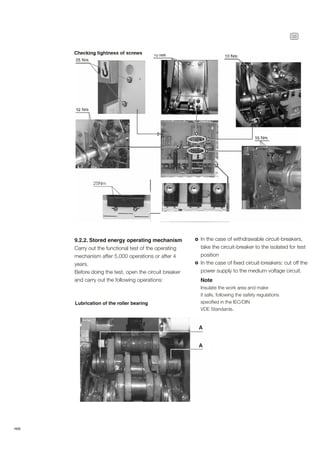 35
ABB
Checking tightness of screws
9.2.2. Stored energy operating mechanism
Carry out the functional test of the operating
mechanism after 5,000 operations or after 4
years.
Before doing the test, open the circuit breaker
and carry out the following operations: Note
Insulate the work area and make
it safe, following the safety regulations
specified in the IEC/DIN
VDE Standards.
In the case of withdrawable circuit-breakers,
take the circuit-breaker to the isolated for test
position
In the case of fixed circuit-breakers: cut off the
power supply to the medium voltage circuit.
Lubrication of the roller bearing
25Nm
 