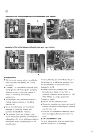 36
ABB
Lubrication of the right hand bearing (circuit breaker seen from the front
Lubrication of the left hand bearing (circuit breaker seen from the front
Functional test
With the circuit-breaker not connected to the
load, carry out a few opening and closing
operations.
If foreseen, cut the power supply to the spring
charging motor off. Discharge the springs by
closing and opening the circuit-breaker by
means of the closing and opening
pushbuttons.
Visually inspect the lubrication conditions of
the tulip isolating contacts, of the sliding
surfaces, etc.
Check correct electrical and mechanical
operation of the various devices, with
particular attention to the interlocks.
The screws and nuts are tightened in the
factory and correct tightening is marked with a
coloured sign. No further tightening operations
are foreseen during the operating life of the
circuit-breaker.
However, following any interventions, should it
be necessary to re-tighten the screws or nuts,
it is recommended to keep to the values
indicated in fig. 12.
Check the main actuator lever roller bearing
lubrication (see details A of fig. 13): it is
advisable to lubricate with a few drops of SAE
80W/ 90 type oil, using a special oiler.
Proceed as follows:
Remove the circuit-breaker screen
Charge the operating mechanism springs and
lubricate the right-hand bearing (circuitbreaker
seen from the front)
Close the circuit-breaker and lubricate the left
hand bearing (circuit-breaker seen from the
front).
9.2.3. Circuit-breaker pole
No other check except what has already been
specified in par. 9.2.1. is necessary.
 