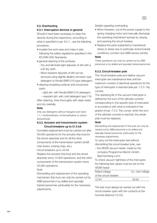 37
ABB
9.3. Overhauling
9.3.1. Interruption devices in general
Should it have been necessary to clean the
devices during the inspections, according to
what is specified in par. 9.2.1., use the following
procedure:
• insulate the work area and make it safe,
following the safety regulations specified in the
IEC/DIN VDE Standards;
• general cleaning of the surfaces:
- Dry and eliminate light deposits of dirt with a
soft dry cloth;
- More resistant deposits of dirt can be
removed using slightly alkaline domestic type
detergent or Rivolta BWR 210 type detergent;
• cleaning insulating surfaces and conductive
parts:
– light dirt: with Rivolta BWR 210 detergent;
– resistant dirt: with cold detergent type 716.
After cleaning, rinse thoroughly with clean water
and dry carefully.
Note
Only use detergents without halogens and never
1.1.1-trichloroethane, trichloroethylene or carbon
tetrachloride!
9.3.2. Actuator and transmission system
Circuit-breakers up to 31.5 kA
Complete replacement must be carried out after
30,000 operations for the actuator (trip box),for
the shock-absorber and for all the other
components of the transmission system (shaft,
main levers, locking rings, etc.).
Circuit-breakers up to 44 kA
Replace the actuator (trip box) and the shock
absorber every 10,000 operations, and the other
components of the transmission system every
30,000 operations.
Note
Dismantling and replacement of the operating
mechanism (trip box) can only be carried out by
ABB personnel or by skilled and specially
trained personnel, particularly for the necessary
adjustments.
Details regarding overhauling
• When foreseen, cut of the power supply to the
spring charging motor and manually discharge
the operating mechanism springs by closing
and opening the circuit-breaker.
• Replace the parts subjected to mechanical
stress or stress due to particular environmental
conditions, (contact and ABB service centre).
Note
These operations can only be carried out by ABB
personnel or by skilled and specially trained personnel.
9.3.3. Circuit-breaker pole
The circuit-breaker pole and relative vacuum
interrupter are maintenance-free until the
maximum number of electrical operations for the
type of interrupter is reached (see par. 7.2.3. Trip
curves).
The operating life of the vacuum interrupter is
defined by the sum of the ultimate currents
corresponding to the specific type of interrupter
in accordance with what is indicated in the
graphs of par. 7.2.3. Trip curves: when the sum
of the ultimate currents is reached, the whole
pole must be replaced.
Note
Dismantling and replacement of the pole can only be
carried out by ABB personnel or by skilled and
specially trained personnel, particularly for the
necessary adjustments.
To carry out the interrupter test without
dismantling the circuit-breaker pole, use:
– the VIDAR vacuum tester, made by the
company Programma Electric GmbH,
Bad Homberg v.d.H.
To check vacuum tightness of the interrupter,
the following test values must be set on the
VIDAR tester:
Rated voltage d.c. test voltage
of the circuit-breaker
12 kV 40 kV
The test must always be carried out with the
circuit breaker open with the contacts at the
nominal distance (12 kV).
 
