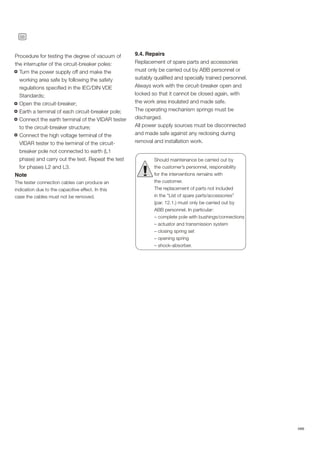 38
ABB
9.4. Repairs
Replacement of spare parts and accessories
must only be carried out by ABB personnel or
suitably qualified and specially trained personnel.
Always work with the circuit-breaker open and
locked so that it cannot be closed again, with
the work area insulated and made safe.
The operating mechanism springs must be
discharged.
All power supply sources must be disconnected
and made safe against any reclosing during
removal and installation work.
Should maintenance be carried out by
the customer’s personnel, responsibility
for the interventions remains with
the customer.
The replacement of parts not included
in the “List of spare parts/accessories”
(par. 12.1.) must only be carried out by
ABB personnel. In particular:
– complete pole with bushings/connections
– actuator and transmission system
– closing spring set
– opening spring
– shock-absorber.
!
Procedure for testing the degree of vacuum of
the interrupter of the circuit-breaker poles:
Turn the power supply off and make the
working area safe by following the safety
regulations specified in the IEC/DIN VDE
Standards;
Open the circuit-breaker;
Earth a terminal of each circuit-breaker pole;
Connect the earth terminal of the VIDAR tester
to the circuit-breaker structure;
Connect the high voltage terminal of the
VIDAR tester to the terminal of the circuit-
breaker pole not connected to earth (L1
phase) and carry out the test. Repeat the test
for phases L2 and L3.
Note
The tester connection cables can produce an
indication due to the capacitive effect. In this
case the cables must not be removed.
 