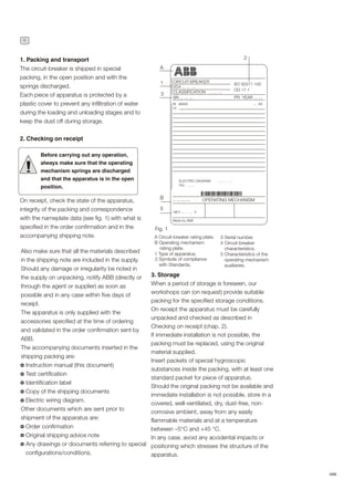 6
ABB
1. Packing and transport
The circuit-breaker is shipped in special
packing, in the open position and with the
springs discharged.
Each piece of apparatus is protected by a
plastic cover to prevent any infiltration of water
during the loading and unloading stages and to
keep the dust off during storage.
2. Checking on receipt
On receipt, check the state of the apparatus,
integrity of the packing and correspondence
with the nameplate data (see fig. 1) with what is
specified in the order confirmation and in the
accompanying shipping note.
!
Also make sure that all the materials described
in the shipping note are included in the supply.
Should any damage or irregularity be noted in
the supply on unpacking, notify ABB (directly or
through the agent or supplier) as soon as
possible and in any case within five days of
receipt.
The apparatus is only supplied with the
accessories specified at the time of ordering
and validated in the order confirmation sent by
ABB.
The accompanying documents inserted in the
shipping packing are:
Instruction manual (this document)
Test certification
Identification label
Copy of the shipping documents
Electric wiring diagram.
Other documents which are sent prior to
shipment of the apparatus are:
Order confirmation
Original shipping advice note
Any drawings or documents referring to special
configurations/conditions.
Before carrying out any operation,
always make sure that the operating
mechanism springs are discharged
and that the apparatus is in the open
position.
3. Storage
When a period of storage is foreseen, our
workshops can (on request) provide suitable
packing for the specified storage conditions.
On receipt the apparatus must be carefully
unpacked and checked as described in
Checking on receipt (chap. 2).
If immediate installation is not possible, the
packing must be replaced, using the original
material supplied.
Insert packets of special hygroscopic
substances inside the packing, with at least one
standard packet for piece of apparatus.
Should the original packing not be available and
immediate installation is not possible, store in a
covered, well-ventilated, dry, dust-free, non-
corrosive ambient, away from any easily
flammable materials and at a temperature
between –5°C and +45 °C.
In any case, avoid any accidental impacts or
positioning which stresses the structure of the
apparatus.
A
1
3
B
5
A Circuit-breaker rating plate.
B Operating mechanism
rating plate.
1 Type of apparatus.
2 Symbols of compliance
with Standards.
Fig. 1
CIRCUIT-BREAKER
VD4 ... ... ...
CLASSIFICATION ... ... ...
SN ... ... ...
M MASS
Ur
.. ... ... ...
MO1 ... ... ... V
Made by ABB
ELECTRIC DIAGRAM ... ... ... ...
FIG. ... ...
OPERATING MECHANISM
3 Serial number.
4 Circuit-breaker
characteristics.
5 Characteristics of the
operating mechanism
auxiliaries.
IEC 62271-100
CEI 17-1
PR. YEAR ... ...
2
... kV
 