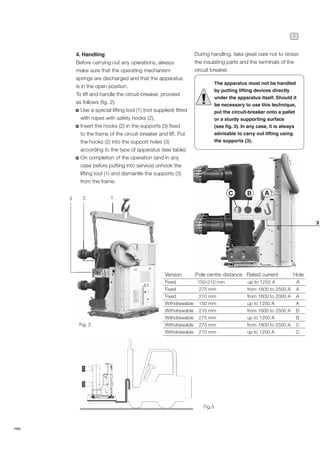 7
ABB
4. Handling
Before carrying out any operations, always
make sure that the operating mechanism
springs are discharged and that the apparatus
is in the open position.
To lift and handle the circuit-breaker, proceed
as follows (fig. 2):
Use a special lifting tool (1) (not supplied) fitted
with ropes with safety hooks (2);
Insert the hooks (2) in the supports (3) fixed
to the frame of the circuit-breaker and lift. Put
the hooks (2) into the support holes (3)
according to the type of apparatus (see table);
On completion of the operation (and in any
case before putting into service) unhook the
lifting tool (1) and dismantle the supports (3)
from the frame.
Fig. 2
Fig.3
During handling, take great care not to stress
the insulating parts and the terminals of the
circuit breaker.
The apparatus must not be handled
by putting lifting devices directly
under the apparatus itself. Should it
be necessary to use this technique,
put the circuit-breaker onto a pallet
or a sturdy supporting surface
(see fig. 3). In any case, it is always
advisable to carry out lifting using
the supports (3).
!
Version Pole centre distance Rated current Hole
Fixed 150-210 mm up to 1250 A A
Fixed 275 mm from 1600 to 2500 A A
Fixed 210 mm from 1600 to 2000 A A
Withdrawable 150 mm up to 1250 A A
Withdrawable 210 mm from 1600 to 2500 A B
Withdrawable 275 mm up to 1250 A B
Withdrawable 275 mm from 1600 to 2500 A C
Withdrawable 210 mm up to 1250 A C
1
2
3
 