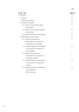 9
ABB
5. Description 10
5.1 General
5.2 Reference standards
5.3 Fixed circuit breakers
5.3.1 General characteristics of fixed
circuit breakers
5.3.2 Types of circuit breakers available
in fixed version
5.3.3 Standard fittings for circuit breakers
5.4 Withdrawable circuit breakers
5.4.1 General characteristics of
withdrawable circuit breakers for
UniGear ZS1 type switchgear
5.4.2. Standard fittings for withdrawable
circuit-breakers for UniGear ZS1
type switchgear
5.4.3. General characteristics of
withdrawable circuit-breakers for
PowerCube modules
5.4.4. Standard fittings for withdrawable
circuit-breakers for PowerCube
modules
5.4.5. Standard fittings for withdrawable
circuit-breakers for
ZS8.4 switchgear
Sr. No. Title Page No.
10
10
10
10
12
13
13
15
16
17
18
19
 