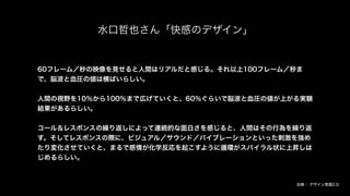 水口哲也さん「快感のデザイン」
60フレーム／秒の映像を見せると人間はリアルだと感じる。それ以上100フレーム／秒ま
で、脳波と血圧の値は横ばいらしい。
人間の視野を10％から100％まで広げていくと、60％ぐらいで脳波と血圧の値が上がる実験
結果があるらしい。
コール＆レスポンスの繰り返しによって連続的な面白さを感じると、人間はその行為を繰り返
す。そしてレスポンスの際に、ビジュアル／サウンド／バイブレーションといった刺激を強め
たり変化させていくと、まるで感情が化学反応を起こすように循環がスパイラル状に上昇しは
じめるらしい。
出典： デザイン言語2.0
 