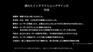 優れたインタラクションデザインの
特徴
信頼性…信頼できると感じられること。
妥当性…文化、状況、人が生活する環境にふさわしいか。
賢明さ…ユーザーが間違ったり、必要以上のことをしたりせずに済ませなければならない。
敏速さ…ユーザーのアクションに俊敏に反応する。
    ある行為に対する反応にかなりの時間がかかる時にユーザーに知らせる。
巧妙さ…あらかじめユーザーの要求を予測し、その欲求を気持ちよく叶えてくれる。
遊び心…ユーザーが製品やサービスで遊べる環境や手段を与える。
心地良さ…美しい製品の方がうまく機能する。見た目の美しさと機能性の両者が必要。
出典：インタラクションデザインの教科書
→すべてフラットに扱うのではなく、大きく二つに分類できるのではないか。
 