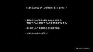 なぜ心地良さに価値をおくのか？
・情動は人の心が問題を解決する方法を変える。
 情動システムは認知システムの動きを変えてしまう。
・文化的だったり文脈的なものを超えて有効。
・トレンドに左右されがたい。
出典： エモーショナルデザイン
 