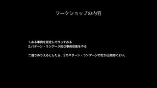ワークショップの内容
1.ある事例を仮定して作ってみる
2.パターン・ランゲージ的な事例収集をやる
二通りありえるとしたら、2のパターン・ランゲージの方が圧倒的によい。
 