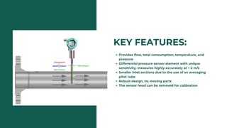 KEY FEATURES:
Provides flow, total consumption, temperature, and
pressure
Differential pressure sensor element with unique
sensitivity, measures highly accurately at < 2 m/s
Smaller inlet sections due to the use of an averaging
pitot tube
Robust design, no moving parts
The sensor head can be removed for calibration
 