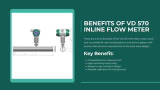 BENEFITS OF VD 570
INLINE FLOW METER
There are a lot of benefits of the VD 570 inline flow meter, such
as it is suitable for wet compressed air and various gases, with
shorter inlet sections required due to the pitot tube design.
Key Benefit:
Comprehensive measurement
High sensitivity & accuracy
Ready-to-use compact design
Flexible calibration & maintenance
 