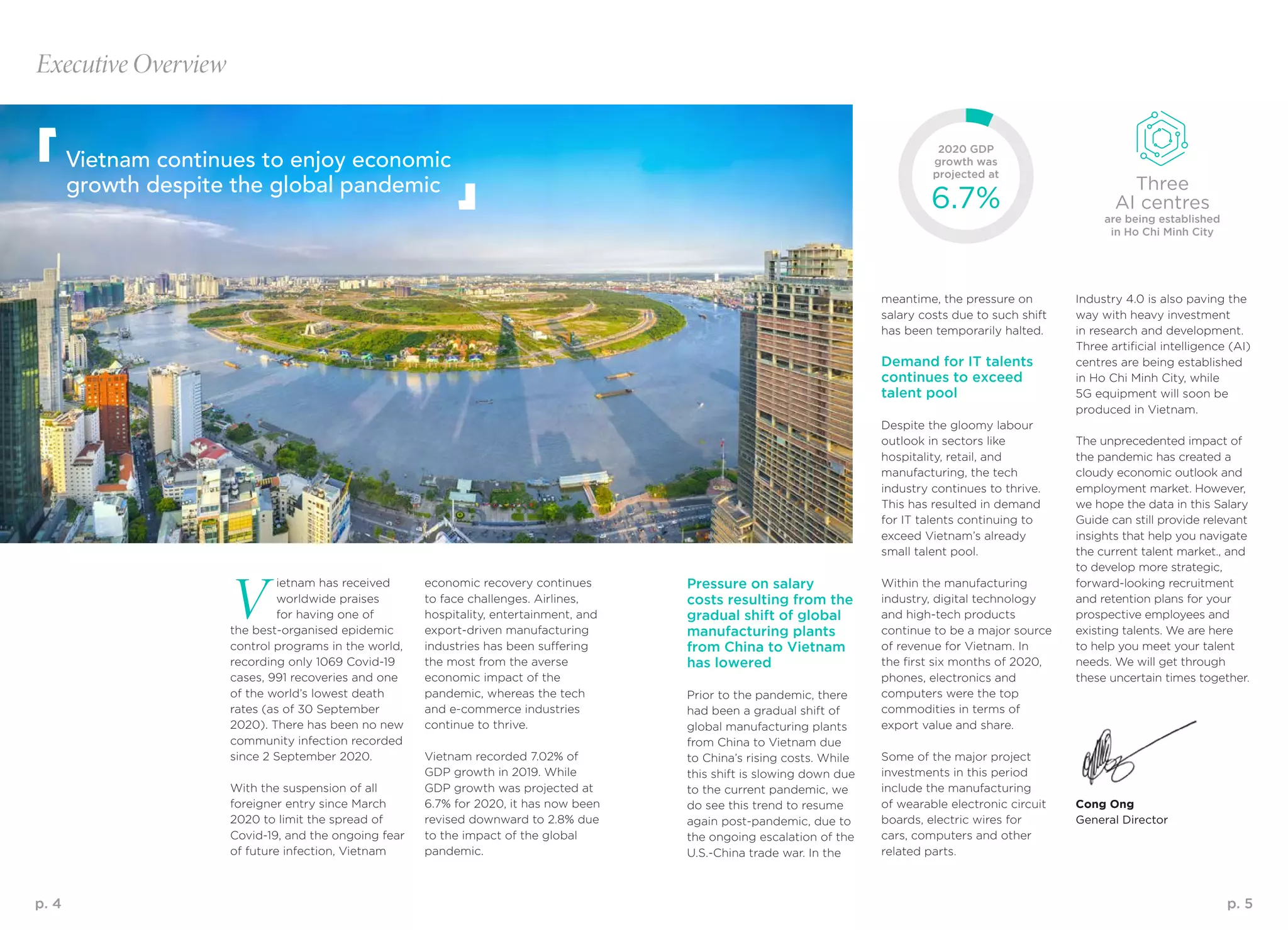 p. 4 p. 5
Executive Overview
Vietnam continues to enjoy economic
growth despite the global pandemic
meantime, the pressure on
salary costs due to such shift
has been temporarily halted.
Demand for IT talents
continues to exceed
talent pool
Despite the gloomy labour
outlook in sectors like
hospitality, retail, and
manufacturing, the tech
industry continues to thrive.
This has resulted in demand
for IT talents continuing to
exceed Vietnam’s already
small talent pool.
Within the manufacturing
industry, digital technology
and high-tech products
continue to be a major source
of revenue for Vietnam. In
the first six months of 2020,
phones, electronics and
computers were the top
commodities in terms of
export value and share.
Some of the major project
investments in this period
include the manufacturing
of wearable electronic circuit
boards, electric wires for
cars, computers and other
related parts.
V
ietnam has received
worldwide praises
for having one of
the best-organised epidemic
control programs in the world,
recording only 1069 Covid-19
cases, 991 recoveries and one
of the world’s lowest death
rates (as of 30 September
2020). There has been no new
community infection recorded
since 2 September 2020.
With the suspension of all
foreigner entry since March
2020 to limit the spread of
Covid-19, and the ongoing fear
of future infection, Vietnam
Pressure on salary
costs resulting from the
gradual shift of global
manufacturing plants
from China to Vietnam
has lowered
Prior to the pandemic, there
had been a gradual shift of
global manufacturing plants
from China to Vietnam due
to China’s rising costs. While
this shift is slowing down due
to the current pandemic, we
do see this trend to resume
again post-pandemic, due to
the ongoing escalation of the
U.S.-China trade war. In the
economic recovery continues
to face challenges. Airlines,
hospitality, entertainment, and
export-driven manufacturing
industries has been suffering
the most from the averse
economic impact of the
pandemic, whereas the tech
and e-commerce industries
continue to thrive.
Vietnam recorded 7.02% of
GDP growth in 2019. While
GDP growth was projected at
6.7% for 2020, it has now been
revised downward to 2.8% due
to the impact of the global
pandemic.
Industry 4.0 is also paving the
way with heavy investment
in research and development.
Three artificial intelligence (AI)
centres are being established
in Ho Chi Minh City, while
5G equipment will soon be
produced in Vietnam.
The unprecedented impact of
the pandemic has created a
cloudy economic outlook and
employment market. However,
we hope the data in this Salary
Guide can still provide relevant
insights that help you navigate
the current talent market., and
to develop more strategic,
forward-looking recruitment
and retention plans for your
prospective employees and
existing talents. We are here
to help you meet your talent
needs. We will get through
these uncertain times together.
Cong Ong
General Director
2020 GDP
growth was
projected at
Three
AI centres6.7% are being established
in Ho Chi Minh City
 