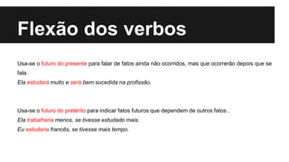 Flexão dos verbos
Usa-se o futuro do presente para falar de fatos ainda não ocorridos, mas que ocorrerão depois que se
fala.
Ela estudará muito e será bem sucedida na profissão.
Usa-se o futuro do pretérito para indicar fatos futuros que dependem de outros fatos .
Ela trabalharia menos, se tivesse estudado mais.
Eu estudaria francês, se tivesse mais tempo.
 