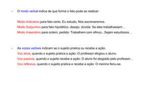 - O modo verbal indica de que forma o fato pode se realizar:
Modo Indicativo para fato certo: Eu estudo, Nós escreveremos.
Modo Subjuntivo para fato hipotético, desejo, dúvida: Se eles trabalhassem…
Modo Imperativo para ordem, pedido: Trabalhem com afinco...Sejam estudiosos…
- As vozes verbais indicam se o sujeito pratica ou recebe a ação.
Voz ativa, quando o sujeito pratica a ação: O professor elogiou o aluno.
Voz passiva, quando o sujeito recebe a ação: O aluno foi elogiado pelo professor…
Voz reflexiva, quando o sujeito pratica e recebe a ação: O menino feriu-se.
 