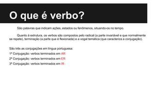 O que é verbo?
São palavras que indicam ações, estados ou fenômenos, situando-os no tempo.
Quanto à estrutura, os verbos são compostos pelo radical (a parte invariável e que normalmente
se repete), terminação (a parte que é flexionada) e a vogal temática (que caracteriza a conjugação).
São três as conjugações em língua portuguesa:
1ª Conjugação: verbos terminados em AR
2ª Conjugação: verbos terminados em ER
3ª Conjugação: verbos terminados em IR
 