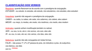 CLASSIFICAÇÃO DOS VERBOS
Regulares: quando flexionam-se de acordo com o paradigma da conjugação.
ESTUDAR – eu estudo, tu estudas, ele estuda, nós estudamos, vós estudais, eles estudam
Irregulares: quando não seguem o paradigma da conjugação.
CABER – eu caibo, tu cabes, ele cabe, nós cabemos, vós cabeis, eles cabem
MEDIR – eu meço, tu medes, ele mede, nós medimos, vós medis, eles medem
Anômalos: quando sofrem modificação também no radical.
SER – eu sou, tu és, ele é, nós somos, vós sois, eles são
IR - eu vou, tu vais, ele vai, nós vamos, vós ides, eles vão
Defectivos: quando não são conjugados em todas formas.
FALIR – não possui 1ª, 2ª e 3ª pessoa do pres. do indicativo e pres. do subjuntivo.
nós falimos, vós falis
que eu
 