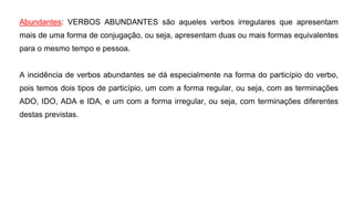 Abundantes: VERBOS ABUNDANTES são aqueles verbos irregulares que apresentam
mais de uma forma de conjugação, ou seja, apresentam duas ou mais formas equivalentes
para o mesmo tempo e pessoa.
A incidência de verbos abundantes se dá especialmente na forma do particípio do verbo,
pois temos dois tipos de particípio, um com a forma regular, ou seja, com as terminações
ADO, IDO, ADA e IDA, e um com a forma irregular, ou seja, com terminações diferentes
destas previstas.
 