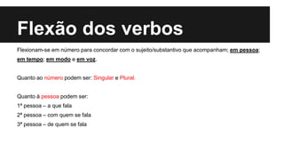 Flexão dos verbos
Flexionam-se em número para concordar com o sujeito/substantivo que acompanham; em pessoa;
em tempo; em modo e em voz.
Quanto ao número podem ser: Singular e Plural.
Quanto à pessoa podem ser:
1ª pessoa – a que fala
2ª pessoa – com quem se fala
3ª pessoa – de quem se fala
 