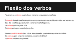 Flexão dos verbos
Flexionam-se em tempo para indicar o momento em que ocorrem os fatos:
O presente é usado para fatos que ocorrem no momento em que se fala, para fatos que ocorrem no
dia-a-dia, para fatos que costumam ocorrer com certa freqüência.
Ele escreve para um jornal local.
Eu estudo português quase todos os dias.
Usa-se o pretérito perfeito para indicar fatos passados, observados depois de concluídos.
Ele escreveu para um jornal local sobre Aquecimento Global.
Eu estudei francês o ano passado.
 