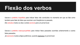 Flexão dos verbos
Usa-se o pretérito imperfeito para indicar fatos não concluídos no momento em que se fala como
também para falar de fatos que ocorriam com freqüência no passado.
Ele estudava todos os dias e ainda escrevia para um jornal local.
Usa-se o pretérito mais-que-perfeito para indicar fatos passados ocorridos anteriormente a outros
fatos passados.
Já escrevera muitos artigos polêmicos, quando ingressou no jornal local.
 