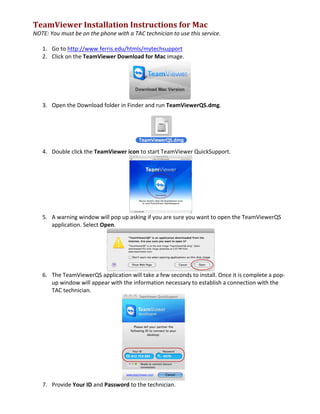 TeamViewer	
  Installation	
  Instructions	
  for	
  Mac	
  
NOTE:	
  You	
  must	
  be	
  on	
  the	
  phone	
  with	
  a	
  TAC	
  technician	
  to	
  use	
  this	
  service.	
  
	
  
1. Go	
  to	
  http://www.ferris.edu/htmls/mytechsupport	
  
2. Click	
  on	
  the	
  TeamViewer	
  Download	
  for	
  Mac	
  image.	
  
	
  	
  
3. Open	
  the	
  Download	
  folder	
  in	
  Finder	
  and	
  run	
  TeamViewerQS.dmg.	
  
	
  
4. Double	
  click	
  the	
  TeamViewer	
  icon	
  to	
  start	
  TeamViewer	
  QuickSupport.	
  
	
  
5. A	
  warning	
  window	
  will	
  pop	
  up	
  asking	
  if	
  you	
  are	
  sure	
  you	
  want	
  to	
  open	
  the	
  TeamViewerQS	
  
application.	
  Select	
  Open.	
  
	
  
6. The	
  TeamViewerQS	
  application	
  will	
  take	
  a	
  few	
  seconds	
  to	
  install.	
  Once	
  it	
  is	
  complete	
  a	
  pop-­‐
up	
  window	
  will	
  appear	
  with	
  the	
  information	
  necessary	
  to	
  establish	
  a	
  connection	
  with	
  the	
  
TAC	
  technician.	
  
	
  
7. Provide	
  Your	
  ID	
  and	
  Password	
  to	
  the	
  technician.	
  
 