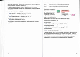 L
Technical documentadodIncl.
specified special characteristics
Manufacturing feasibility study
and testability analysis; risk
analysis; production planning;
test concept

MO
No further requirements, functions and characteristics representing special
characteristics are noted in the development.
In the technical documentation covering the development the following
special characteristics are specified and forwarded to the production planning
department.
Safety-relevant special characteristic:
• cc/s: Hardness of the bearing seat 650HV+110HV1.
Homologation-relevant special characteristic:
• cc/h: Surface roughness of the bearing peg Rz = 6,3
Function-relevant special characteristic:
• sc/f: Gearing roughness level Rz = 12
Once specified, these special characteristics are included in the prototype
control plan.
A.4.2 Description of the production process sequence
A.4.2.1 Requirements regarding production planning
The special characteristics
forwarded from the techni-
cal documentation in the
development phase and
specified for consideration
at the production planning
stage are processed further
and included in the control plan for the pre-production phase.
These special characteristics are:
Safety-relevant:
• cc/s: Hardness of the bearing seat 650HV+110HV1.
Homologation-relevant:
• cc/h: Surface roughness of the bearing peg Rz = 6,3
Function-relevant:
• SC/f: Gearing roughness level Rz = 12
These and all other special characteristics are verified within the framework of
the manufacturing feasibility analysis and testability, risk analysis, production
planning, test/inspection concept and the design review. Checks must also be
made to determine whether test/inspection specifications contain product
characteristics and any requirements regarding process parameters.
42 43
 