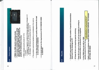 A.6
Force
sensor
•
FMEA
for
B58
electric
parking
brake
■
Force
sensor
consisting
of
shaft,
nut,
spring,
return
spring,
support
washer,
spring
guide,
leaf
spring,
magnet,
Hall-IC,
ECU
and
ECU
for
position
to
transmission
housing
-46P
.
:
.4r
•
•
FMEA
indicates
severity
levels
of
10
for
■
Friction
■
Changes
in
magnetic
conditions
following
calibration
(changes
in
X
and
Z
planes;
20
pm
ca.
1%
error
(±
10%
is
the
limit)
•
4
already
>
300
items
with
a
severity
level
of
10
■
The
problems
cannot
be
handled
by
a
consideration
of
sc
and
cc
•
=>
In
the
view
of
development
and
quality
departments
the
task
is
not
yet
finally
completed.
•
=>
A
study
based
on
the
requirements
of
IEC
6150811S0
26262
is
essential
A.6
Results
•
Overall
it
was
possible
to
reduce
the
number
of
special
characteristics
listed
and
in
the
drawings
to
271
•
Of
these
55
are
cc/s
requiring
special
archiving
•
These
55
cc/s
plus
a
further
27
sc/f
are
handled
according
to
instructions
either
in
production
or
by
suppliers
•
In
the
FMEA
there
are
still
ca.
1200
severity
levels
of
8,
9
or
10
f
In
today's
thinking
a
figure
of
9
or
10
does
not
automatically
result
in
a
special
characteristic
sc/f
or
a
critical
characteristic
cc/h
or
cc/s
•
Highly
complex
problems
require
other
solution
methods
—
for
example
IEC
61508,
ISO
26262
 